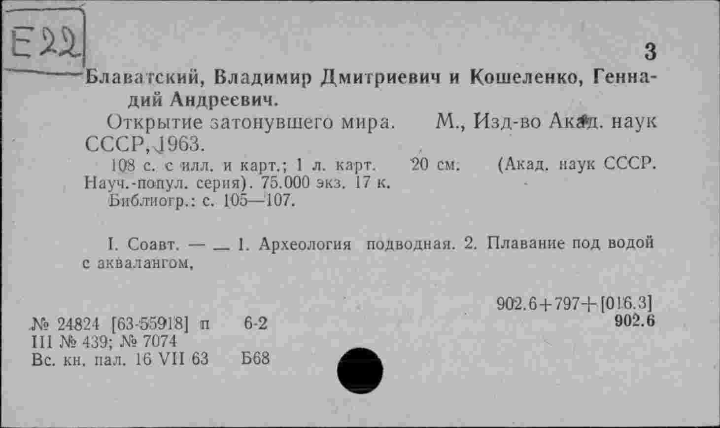 ﻿БП	з
----Блаватский, Владимир Дмитриевич и Кошеленко, Геннадий Андреевич. Открытие затонувшего мира. М., Изд-во Ак^и. наук
CCCP.J963.
108 с. с илл. и карт.; 1 л. карт. '20 см. (Акад, наук СССР. Науч.-попул. серия). 75.000 экз. 17 к. Библиогр.: с. 105—107.
I. Соавт. —____ 1. Археология подводная. 2. Плавание под водой
с аквалангом.
.№ 24824 [63-55918] п 6-2
III № 439; № 7074
Вс. кн. пал. 16 VII 63	Б68
902.6+797+[01.6.3]
902.6